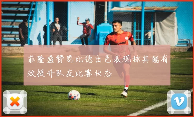 菲隆盛赞恩比德出色表现称其能有效提升队友比赛状态