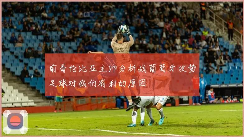 前哥伦比亚主帅分析战葡萄牙攻势足球对我们有利的原因