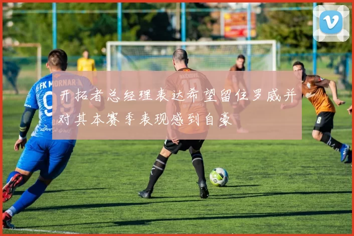 开拓者总经理表达希望留住罗威并对其本赛季表现感到自豪
