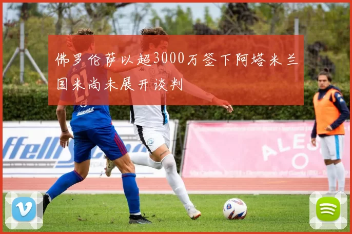 佛罗伦萨以超3000万签下阿塔米兰国米尚未展开谈判