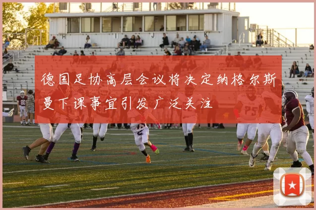 德国足协高层会议将决定纳格尔斯曼下课事宜引发广泛关注