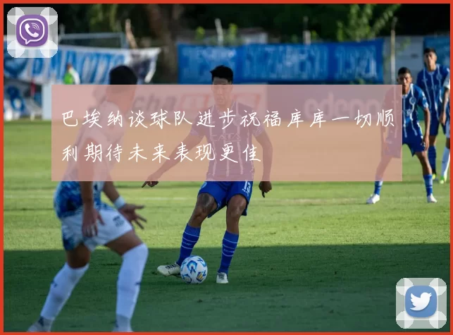 巴埃纳谈球队进步祝福库库一切顺利期待未来表现更佳