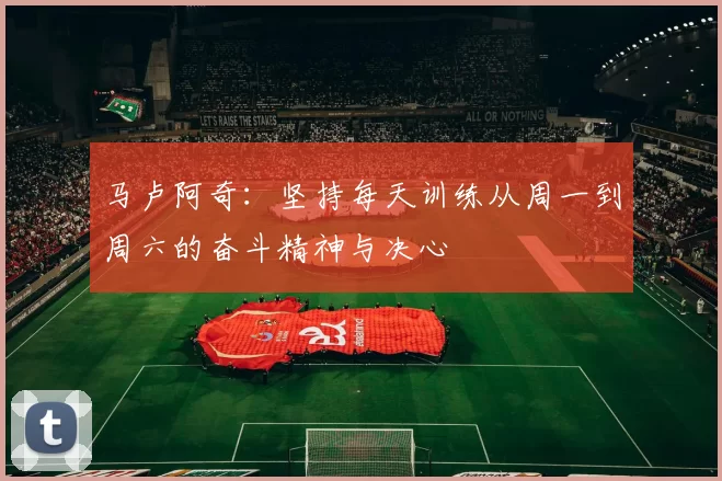 马卢阿奇：坚持每天训练从周一到周六的奋斗精神与决心