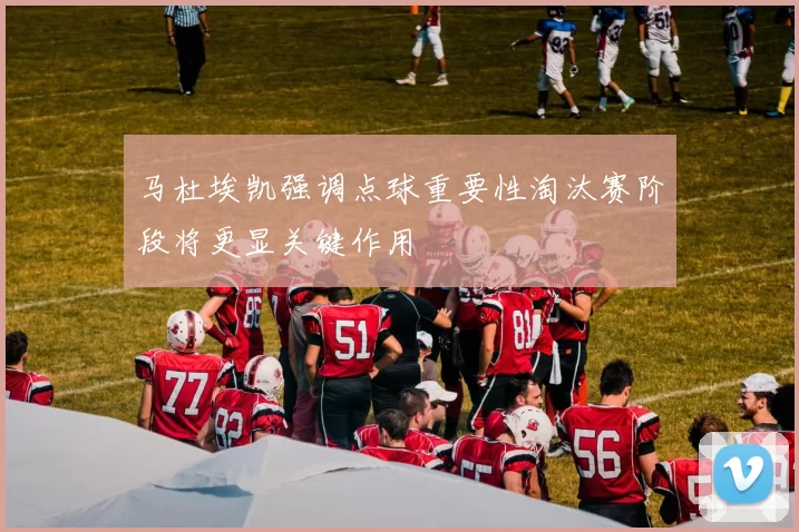 马杜埃凯强调点球重要性淘汰赛阶段将更显关键作用
