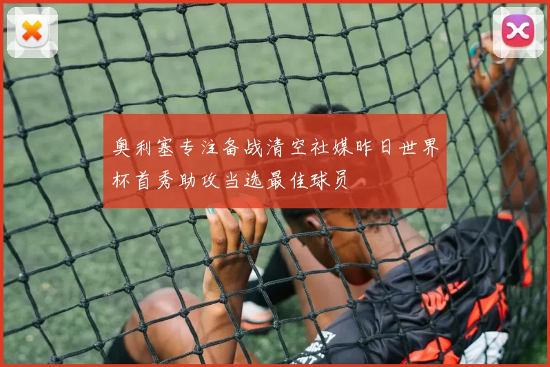 奥利塞专注备战清空社媒昨日世界杯首秀助攻当选最佳球员