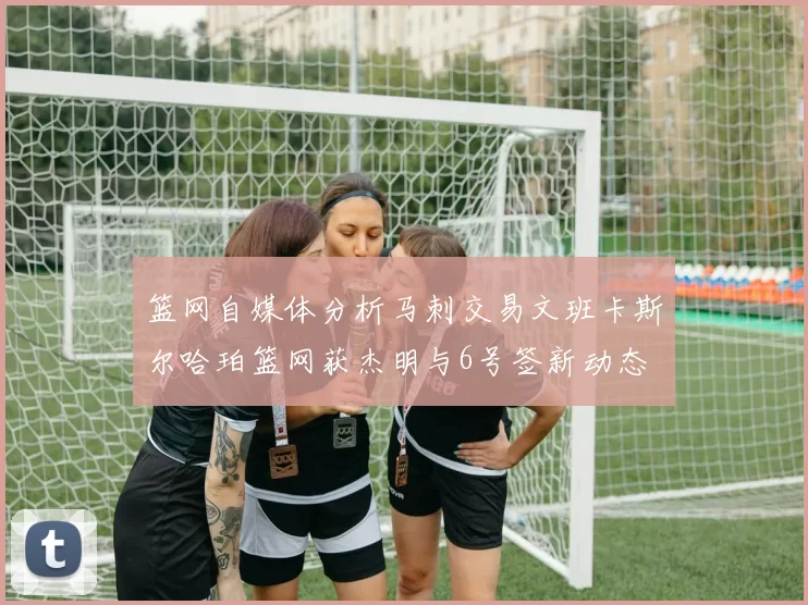 篮网自媒体分析马刺交易文班卡斯尔哈珀篮网获杰明与6号签新动态