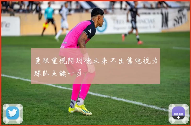 曼联重视阿玛德未来不出售他视为球队关键一员