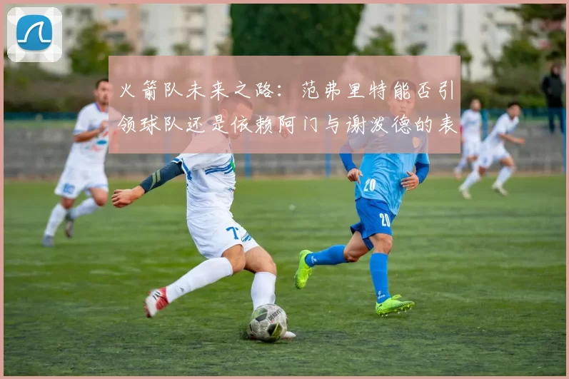 火箭队未来之路：范弗里特能否引领球队还是依赖阿门与谢泼德的表现