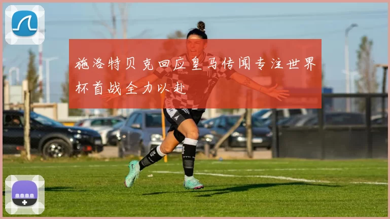 施洛特贝克回应皇马传闻专注世界杯首战全力以赴