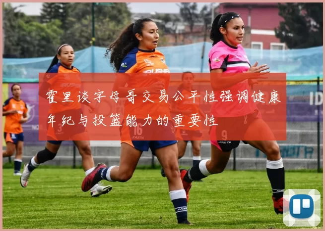 霍里谈字母哥交易公平性强调健康年纪与投篮能力的重要性