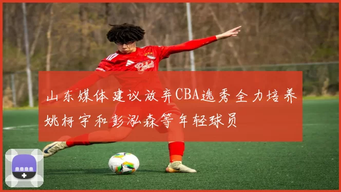 山东媒体建议放弃CBA选秀全力培养姚柯宇和彭泓森等年轻球员