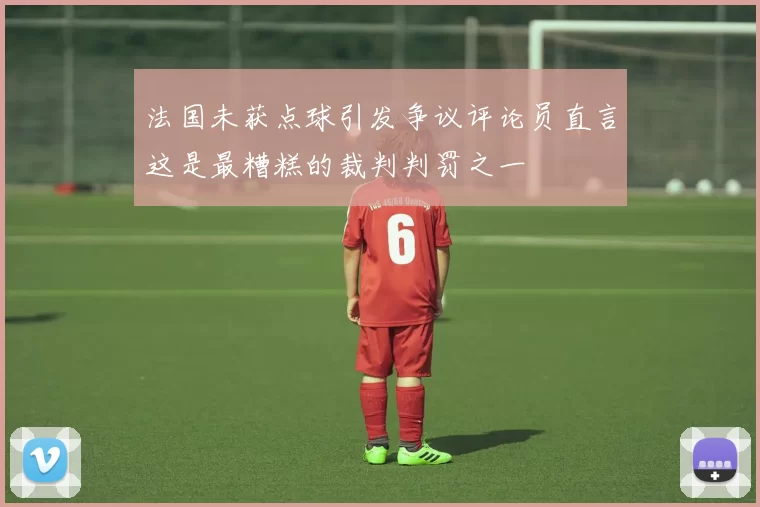 法国未获点球引发争议评论员直言这是最糟糕的裁判判罚之一