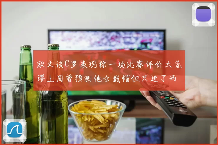 欧文谈C罗表现称一场比赛评价太荒谬上周曾预测他会戴帽但只进了两个球