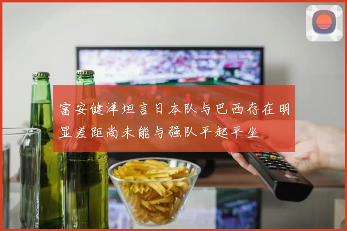 富安健洋坦言日本队与巴西存在明显差距尚未能与强队平起平坐