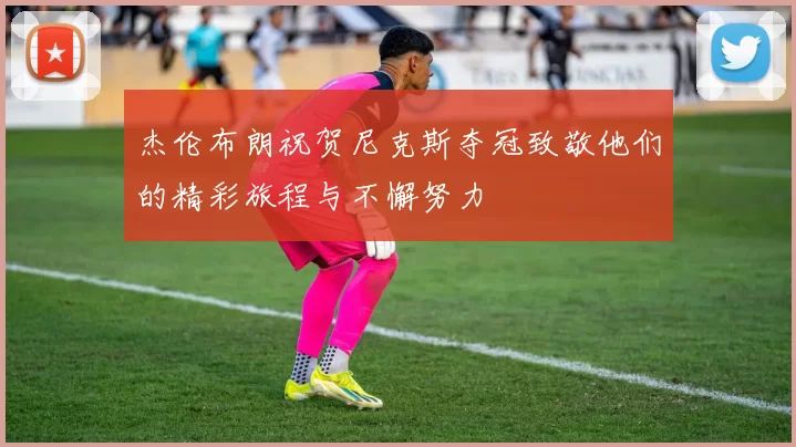 杰伦布朗祝贺尼克斯夺冠致敬他们的精彩旅程与不懈努力