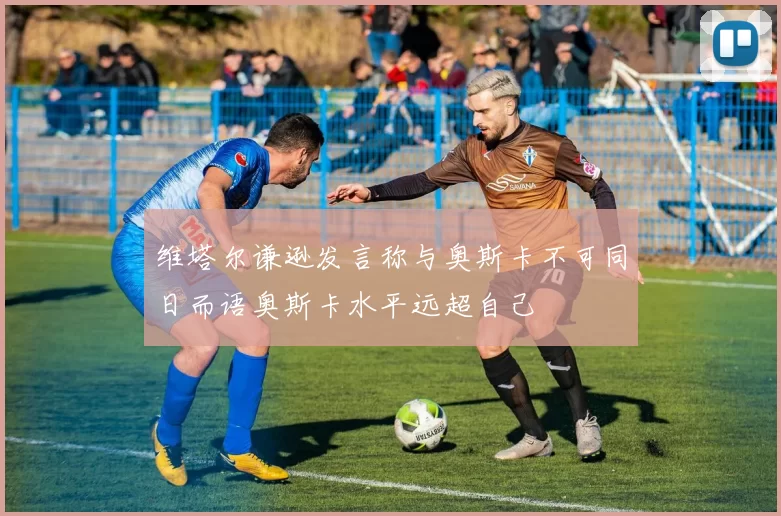 维塔尔谦逊发言称与奥斯卡不可同日而语奥斯卡水平远超自己