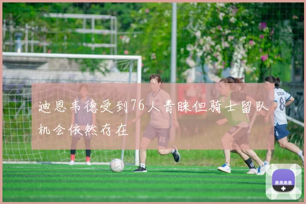 迪恩韦德受到76人青睐但骑士留队机会依然存在