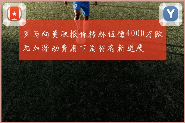 罗马向曼联报价格林伍德4000万欧元加浮动费用下周将有新进展