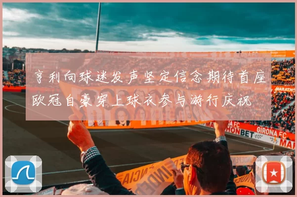 亨利向球迷发声坚定信念期待首座欧冠自豪穿上球衣参与游行庆祝