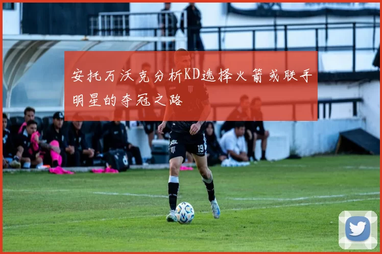 安托万沃克分析KD选择火箭或联手明星的夺冠之路