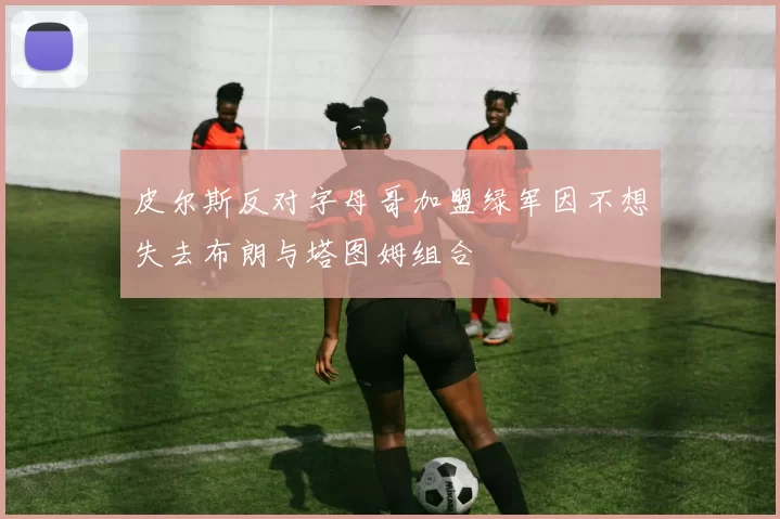 皮尔斯反对字母哥加盟绿军因不想失去布朗与塔图姆组合