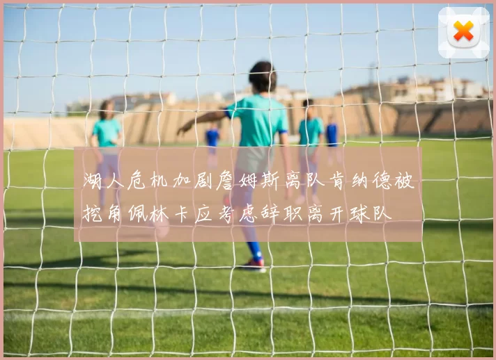 湖人危机加剧詹姆斯离队肯纳德被挖角佩林卡应考虑辞职离开球队
