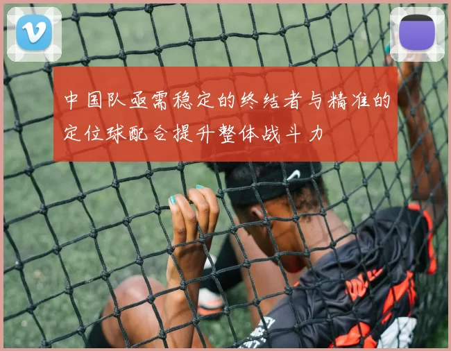 中国队亟需稳定的终结者与精准的定位球配合提升整体战斗力