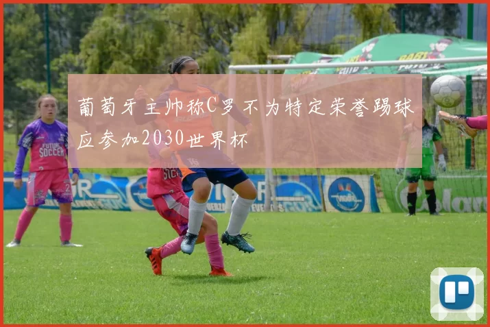 葡萄牙主帅称C罗不为特定荣誉踢球应参加2030世界杯