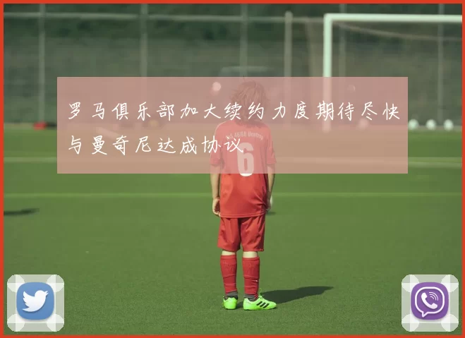 罗马俱乐部加大续约力度期待尽快与曼奇尼达成协议