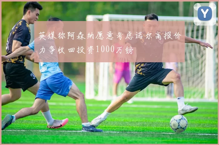 英媒称阿森纳愿意考虑诺尔高报价力争收回投资1000万镑