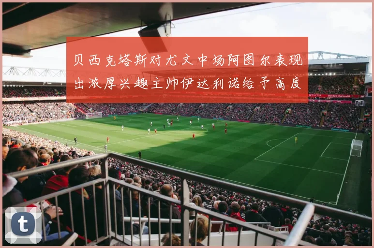 贝西克塔斯对尤文中场阿图尔表现出浓厚兴趣主帅伊达利诺给予高度评价
