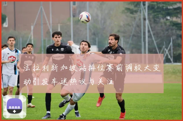 法拉利新加坡站排位赛前调校大变动引发车迷热议与关注